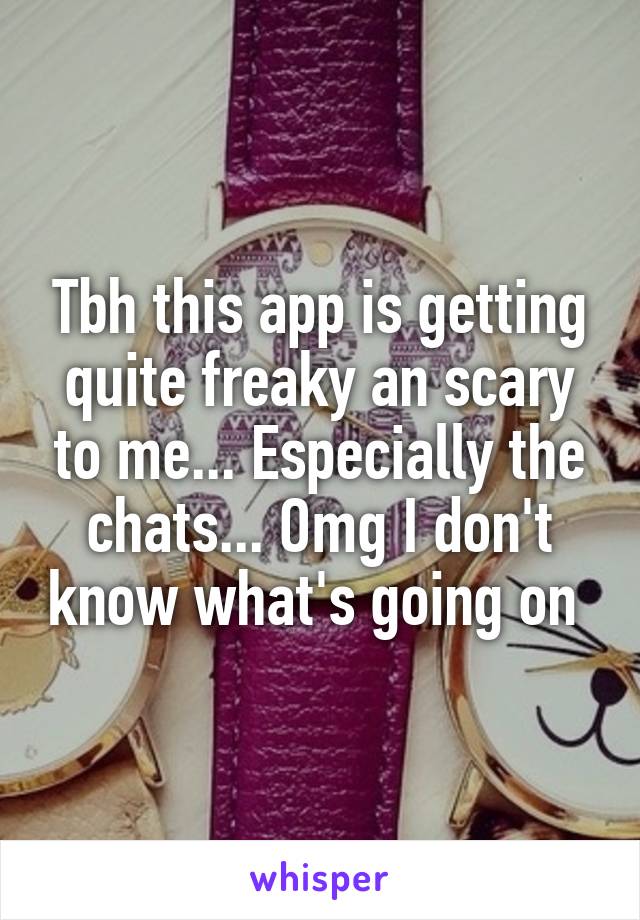 Tbh this app is getting quite freaky an scary to me... Especially the chats... Omg I don't know what's going on 