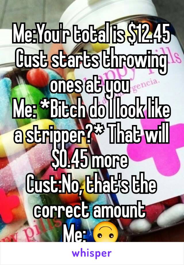 Me:You'r total is $12.45
Cust starts throwing ones at you 
Me: *Bitch do I look like a stripper?* That will $0.45 more 
Cust:No, that's the correct amount 
Me: 🙃