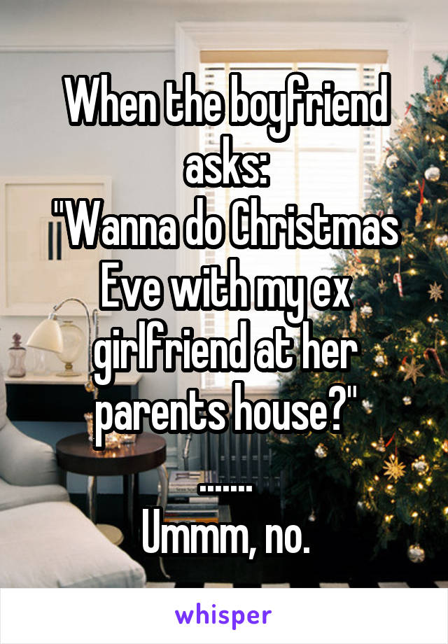 When the boyfriend asks:
"Wanna do Christmas Eve with my ex girlfriend at her parents house?"
.......
Ummm, no.