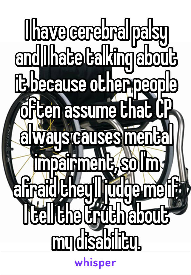 I have cerebral palsy and I hate talking about it because other people often assume that CP always causes mental impairment, so I'm afraid they'll judge me if I tell the truth about my disability.