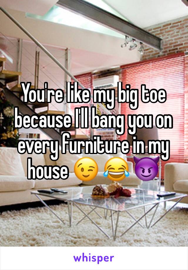 You're like my big toe because I'll bang you on every furniture in my house 😉 😂 😈