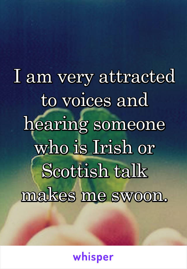 I am very attracted to voices and hearing someone who is Irish or Scottish talk makes me swoon.