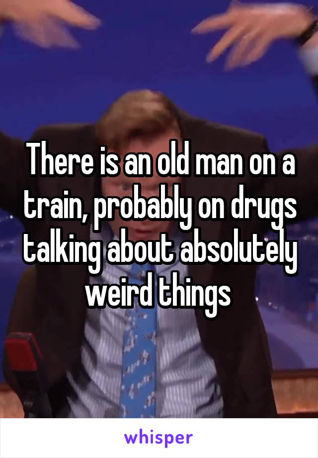 There is an old man on a train, probably on drugs talking about absolutely weird things 