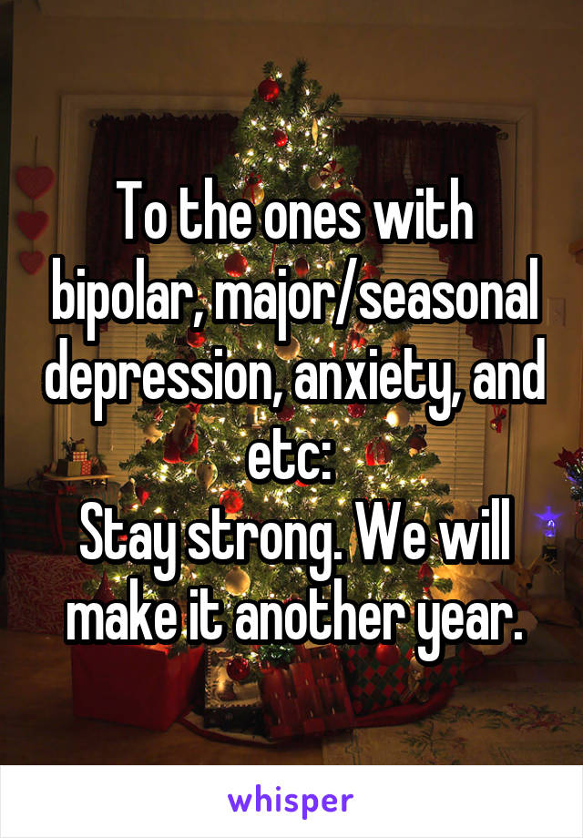 To the ones with bipolar, major/seasonal depression, anxiety, and etc: 
Stay strong. We will make it another year.