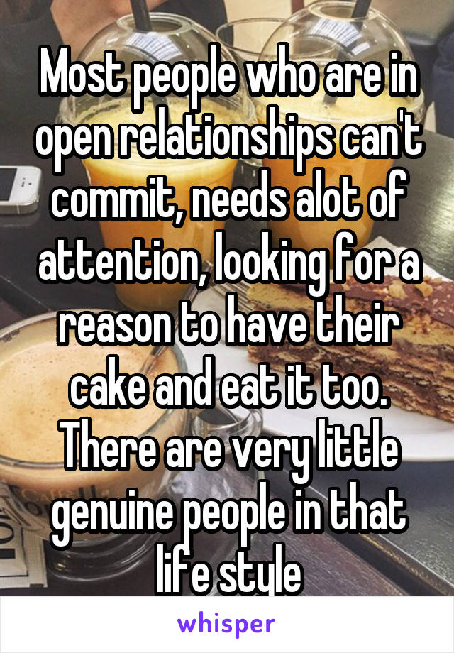 Most people who are in open relationships can't commit, needs alot of attention, looking for a reason to have their cake and eat it too. There are very little genuine people in that life style
