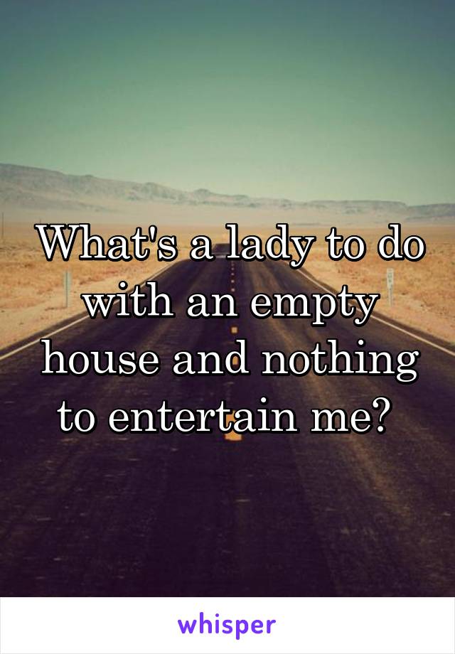 What's a lady to do with an empty house and nothing to entertain me? 