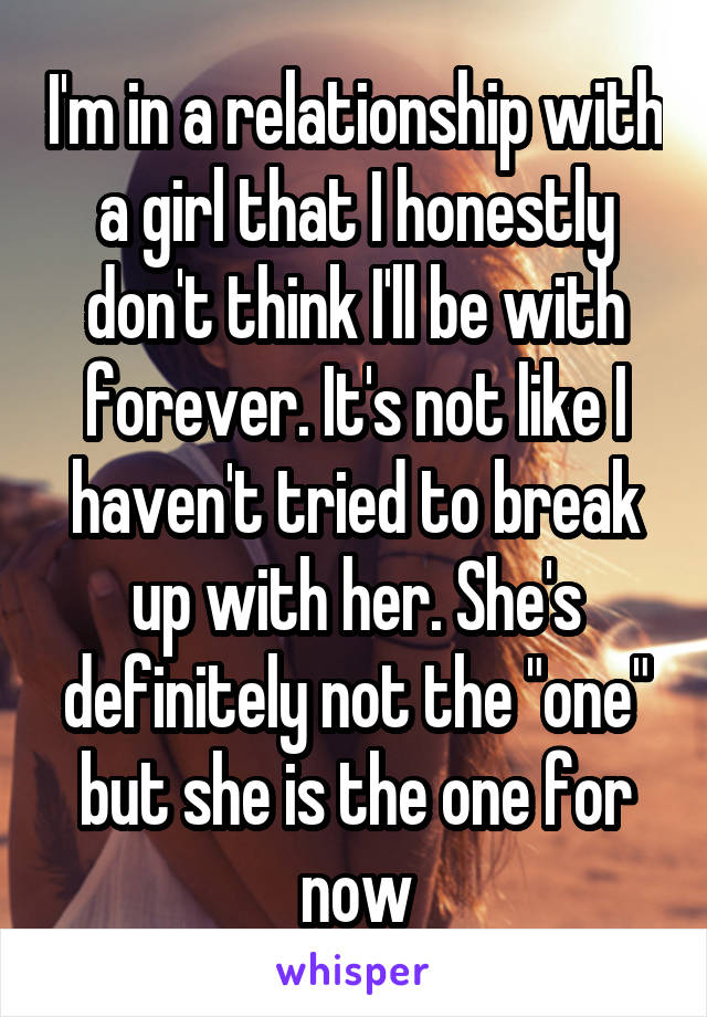 I'm in a relationship with a girl that I honestly don't think I'll be with forever. It's not like I haven't tried to break up with her. She's definitely not the "one" but she is the one for now