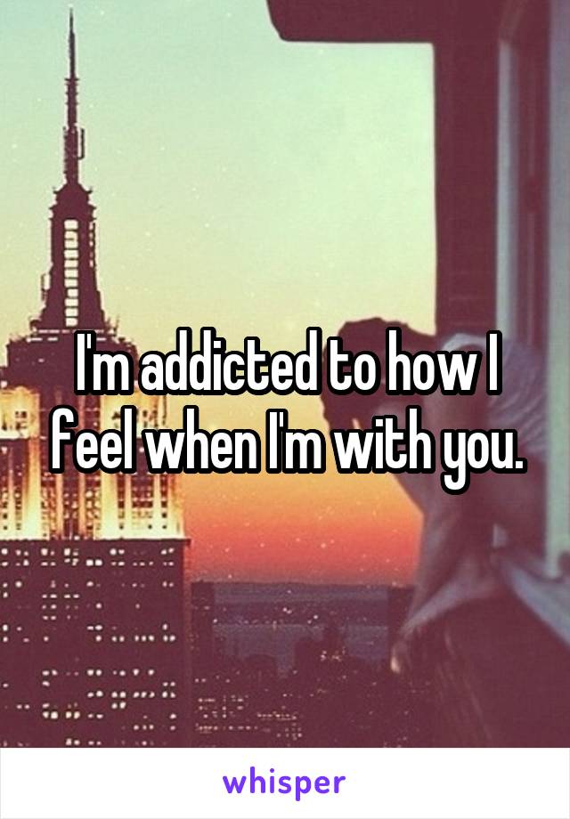 I'm addicted to how I feel when I'm with you.