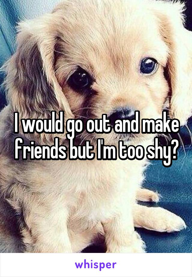 I would go out and make friends but I'm too shy😭