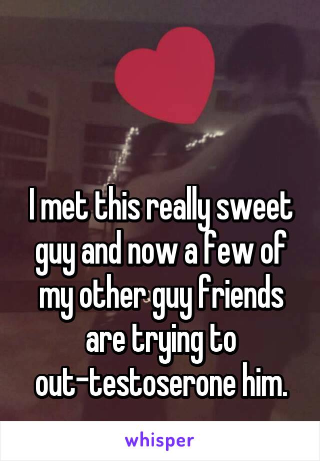 


I met this really sweet guy and now a few of my other guy friends are trying to out-testoserone him.