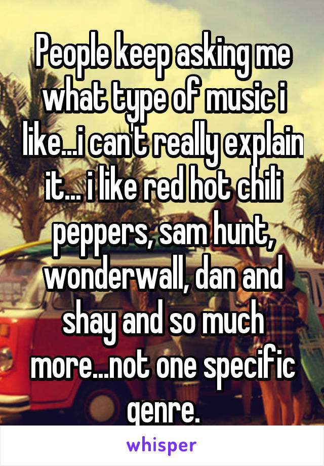 People keep asking me what type of music i like...i can't really explain it... i like red hot chili peppers, sam hunt, wonderwall, dan and shay and so much more...not one specific genre.