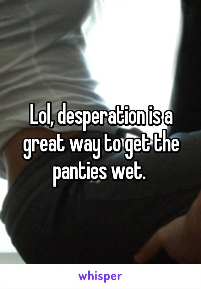 Lol, desperation is a great way to get the panties wet. 