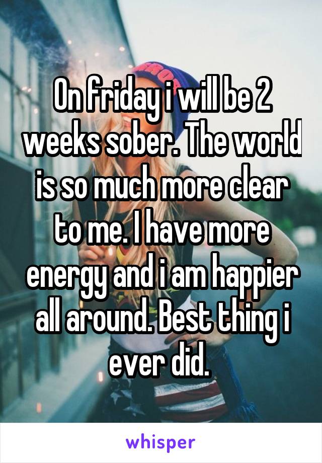 On friday i will be 2 weeks sober. The world is so much more clear to me. I have more energy and i am happier all around. Best thing i ever did. 