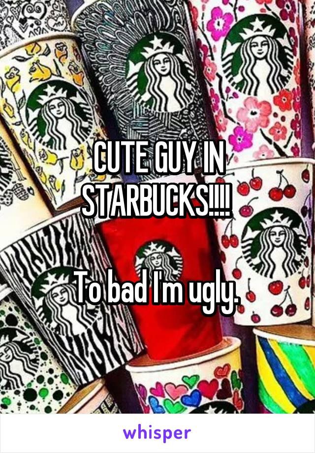 CUTE GUY IN STARBUCKS!!!! 

To bad I'm ugly. 