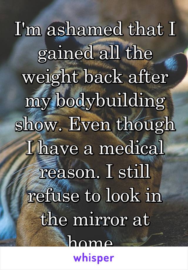 I'm ashamed that I gained all the weight back after my bodybuilding show. Even though I have a medical reason. I still refuse to look in the mirror at home. 