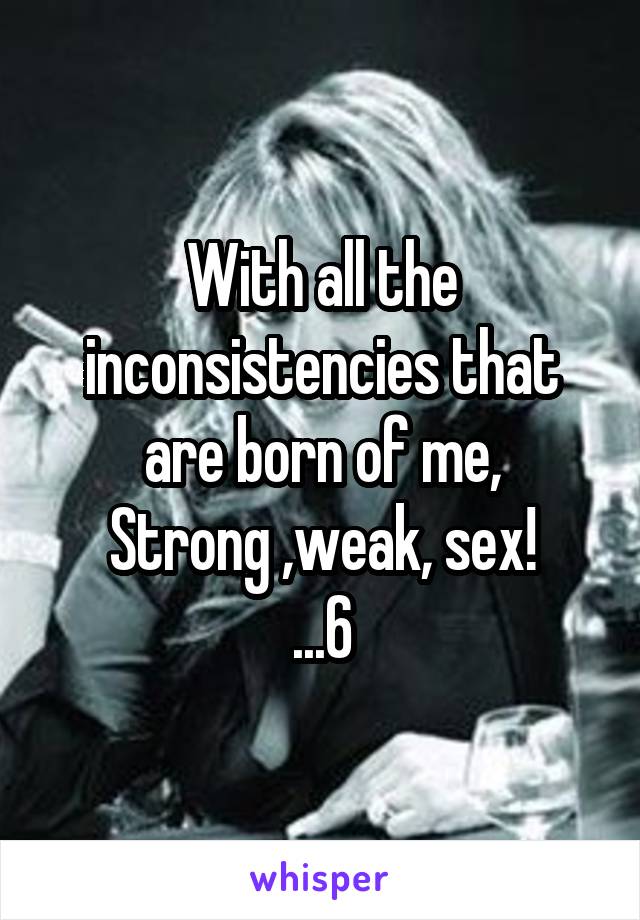 With all the inconsistencies that are born of me,
Strong ,weak, sex!
...6
