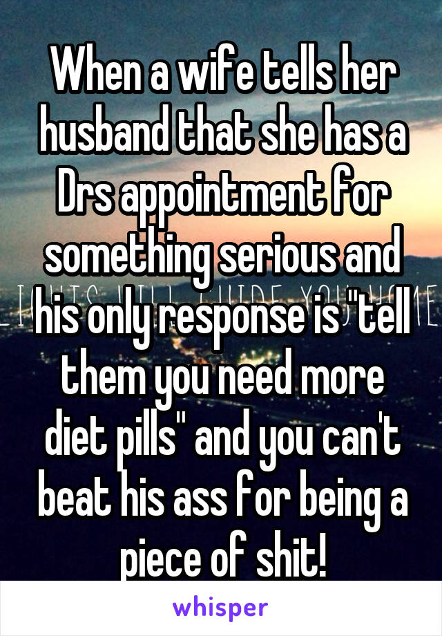 When a wife tells her husband that she has a Drs appointment for something serious and his only response is "tell them you need more diet pills" and you can't beat his ass for being a piece of shit!