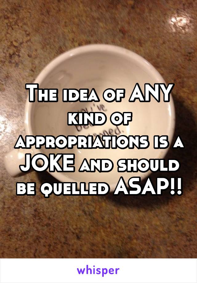 The idea of ANY kind of appropriations is a JOKE and should be quelled ASAP!!