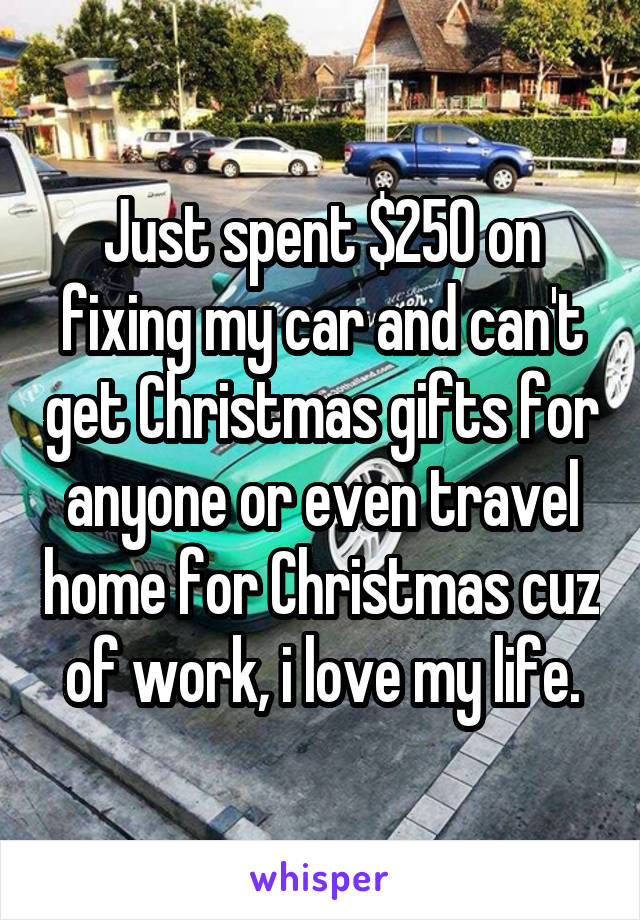 Just spent $250 on fixing my car and can't get Christmas gifts for anyone or even travel home for Christmas cuz of work, i love my life.