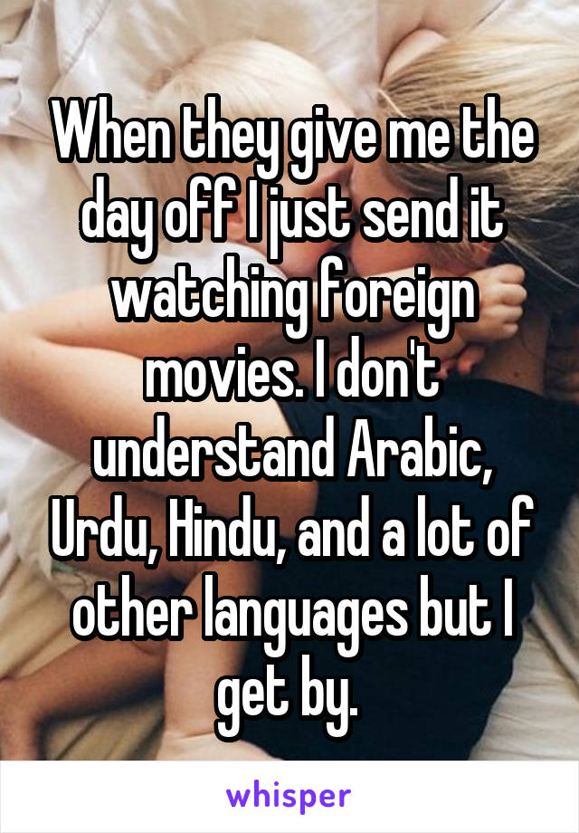 When they give me the day off I just send it watching foreign movies. I don't understand Arabic, Urdu, Hindu, and a lot of other languages but I get by. 