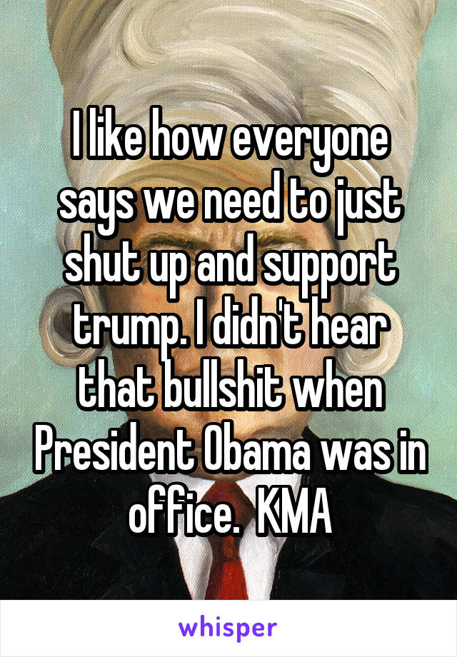 I like how everyone says we need to just shut up and support trump. I didn't hear that bullshit when President Obama was in office.  KMA
