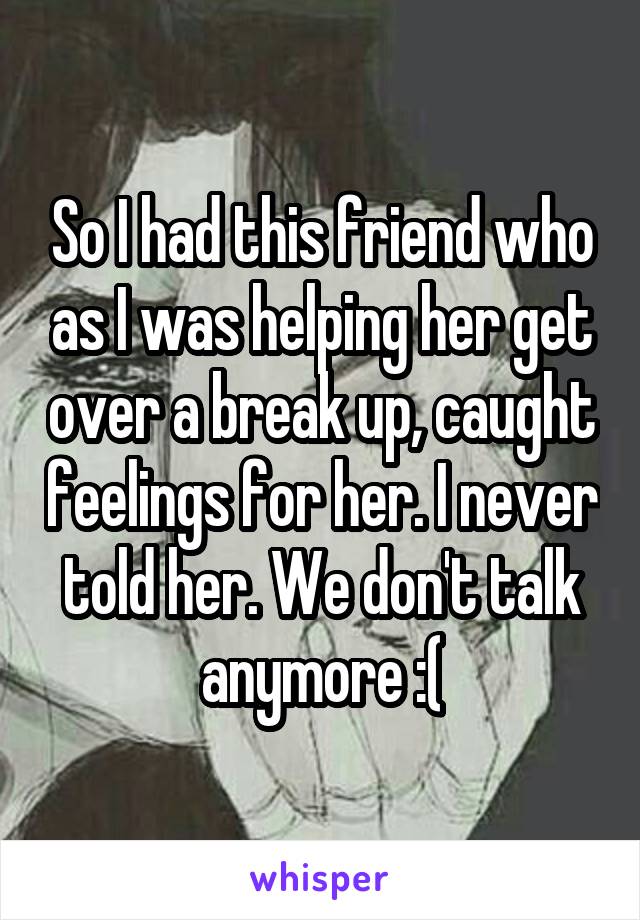 So I had this friend who as I was helping her get over a break up, caught feelings for her. I never told her. We don't talk anymore :(