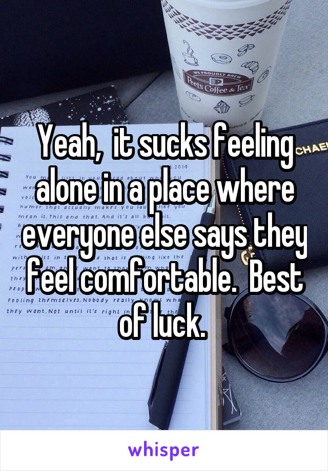 Yeah,  it sucks feeling alone in a place where everyone else says they feel comfortable.  Best of luck. 