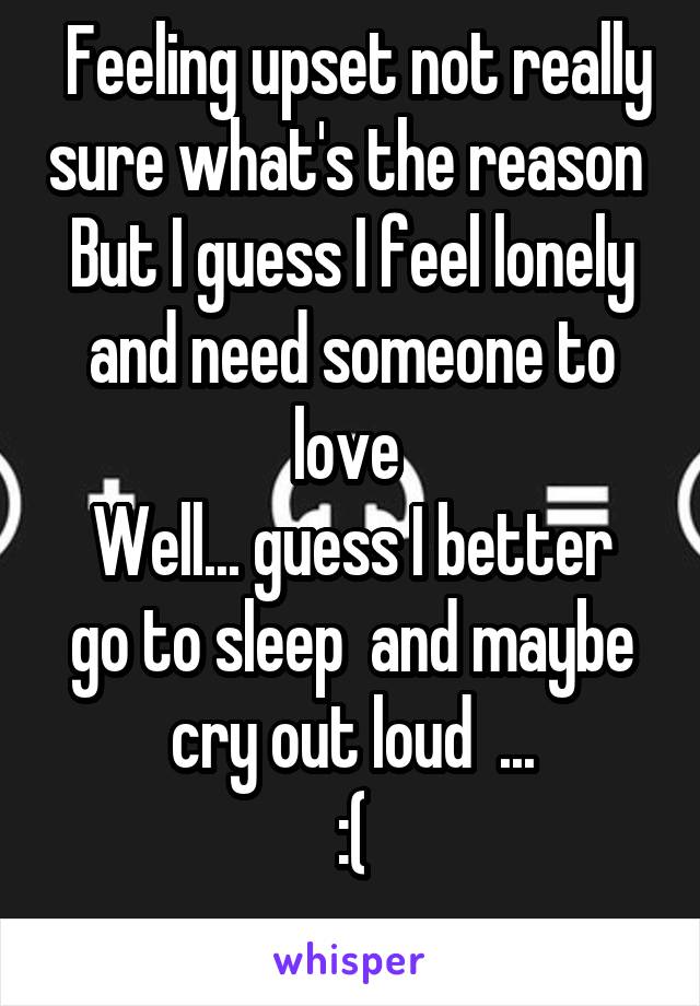  Feeling upset not really sure what's the reason 
But I guess I feel lonely and need someone to love 
Well... guess I better go to sleep  and maybe cry out loud  ...
:(
