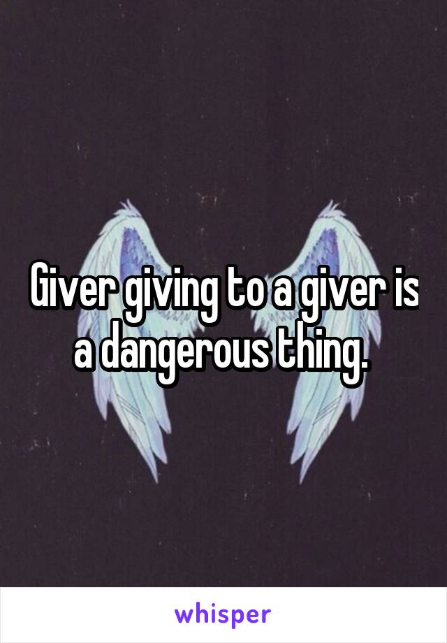 Giver giving to a giver is a dangerous thing. 