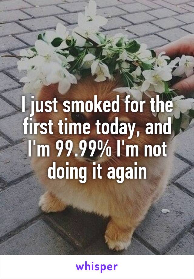 I just smoked for the first time today, and I'm 99.99% I'm not doing it again