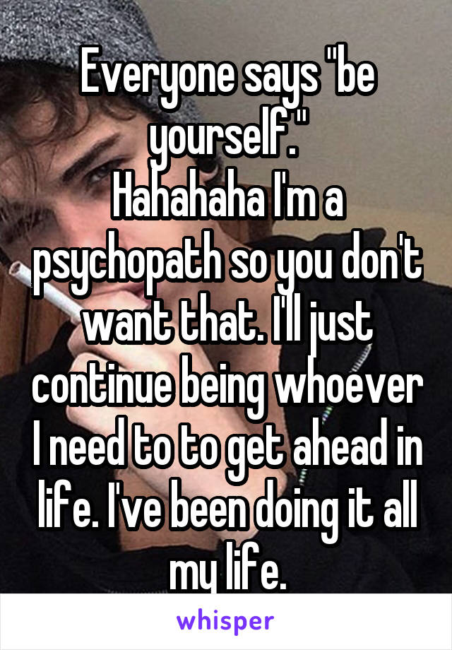 Everyone says "be yourself."
Hahahaha I'm a psychopath so you don't want that. I'll just continue being whoever I need to to get ahead in life. I've been doing it all my life.