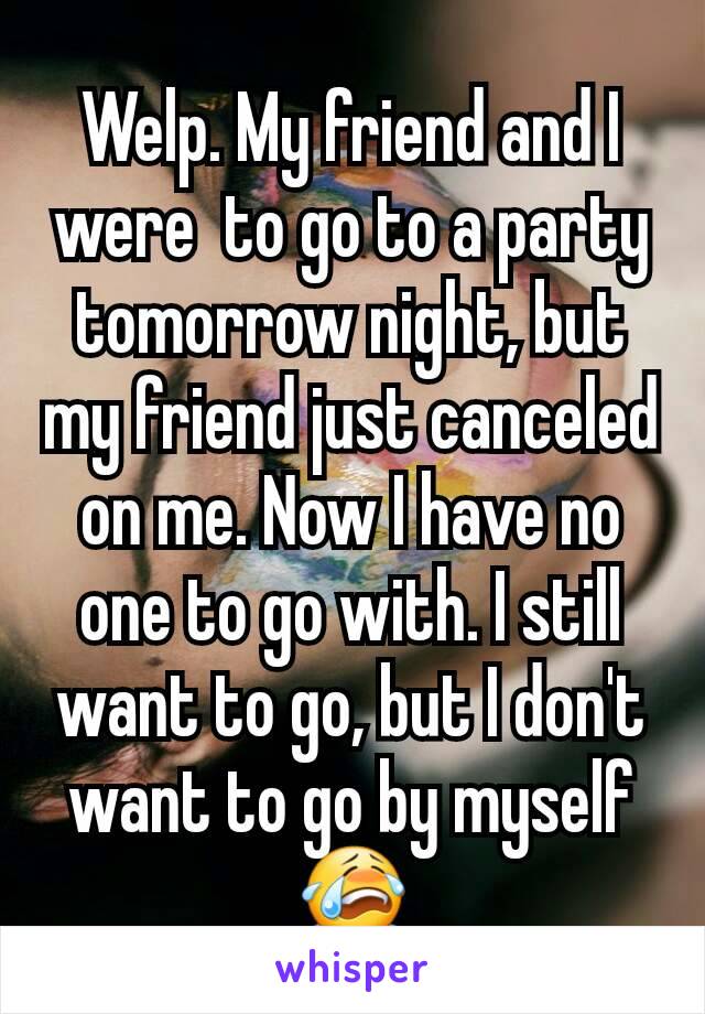 Welp. My friend and I were  to go to a party tomorrow night, but my friend just canceled on me. Now I have no one to go with. I still want to go, but I don't want to go by myself 😭