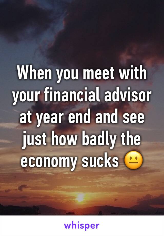 When you meet with your financial advisor at year end and see just how badly the economy sucks 😐 