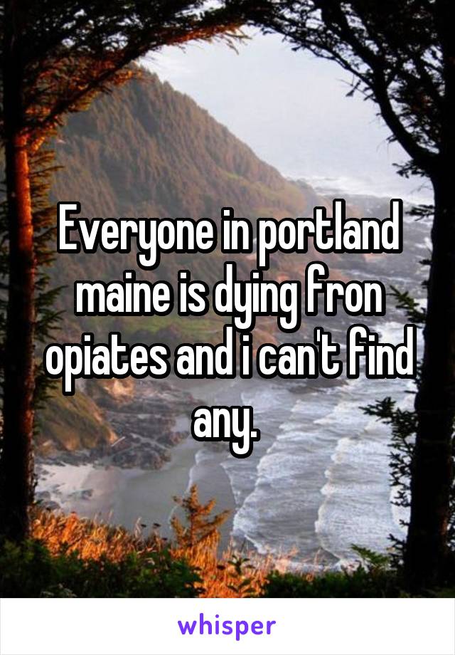 Everyone in portland maine is dying fron opiates and i can't find any. 