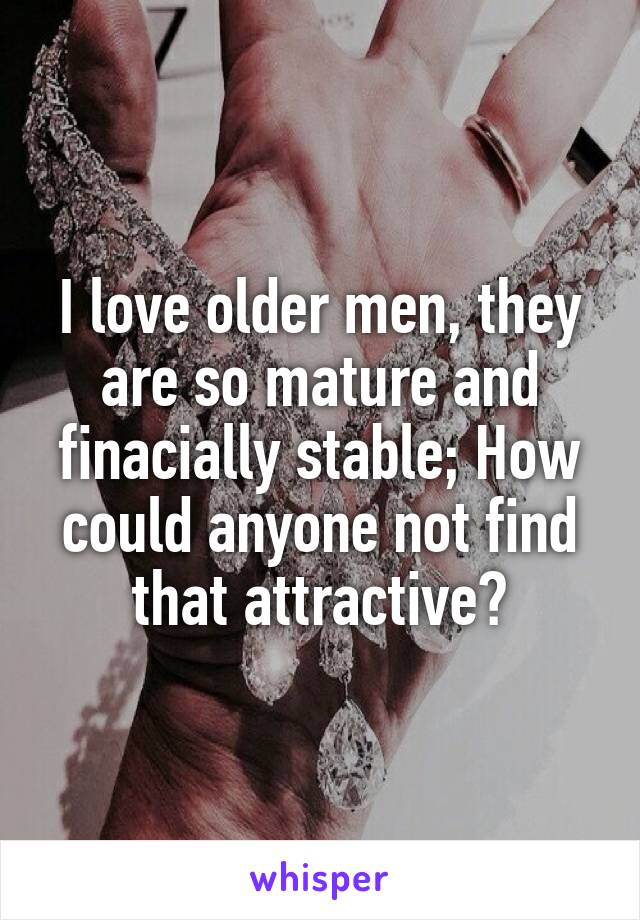 I love older men, they are so mature and finacially stable; How could anyone not find that attractive?