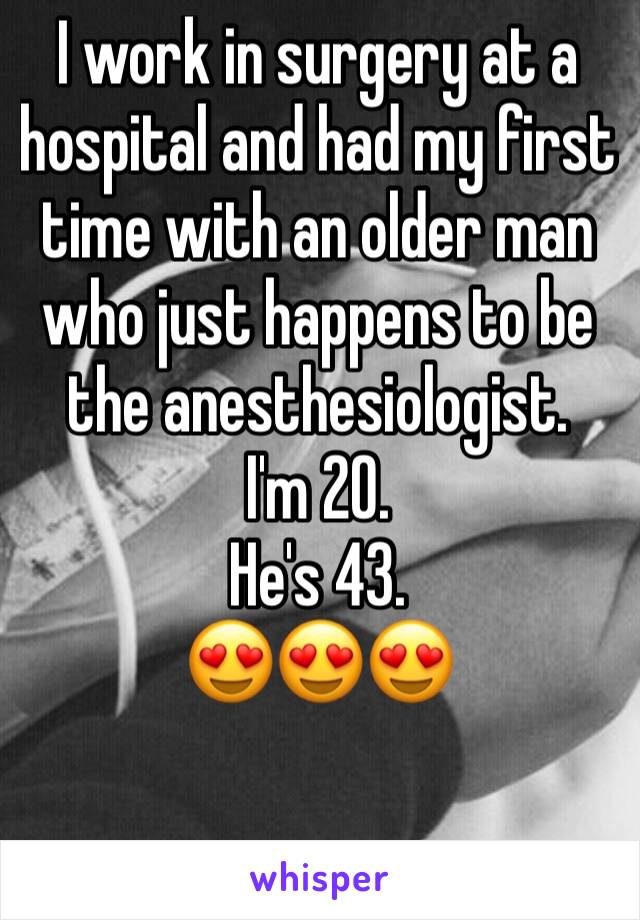 I work in surgery at a hospital and had my first time with an older man who just happens to be the anesthesiologist. 
I'm 20. 
He's 43. 
😍😍😍
