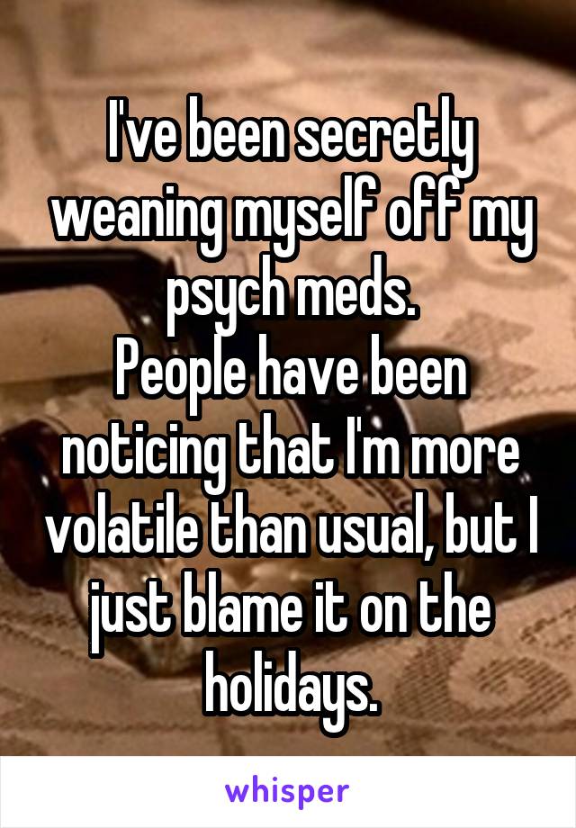 I've been secretly weaning myself off my psych meds.
People have been noticing that I'm more volatile than usual, but I just blame it on the holidays.