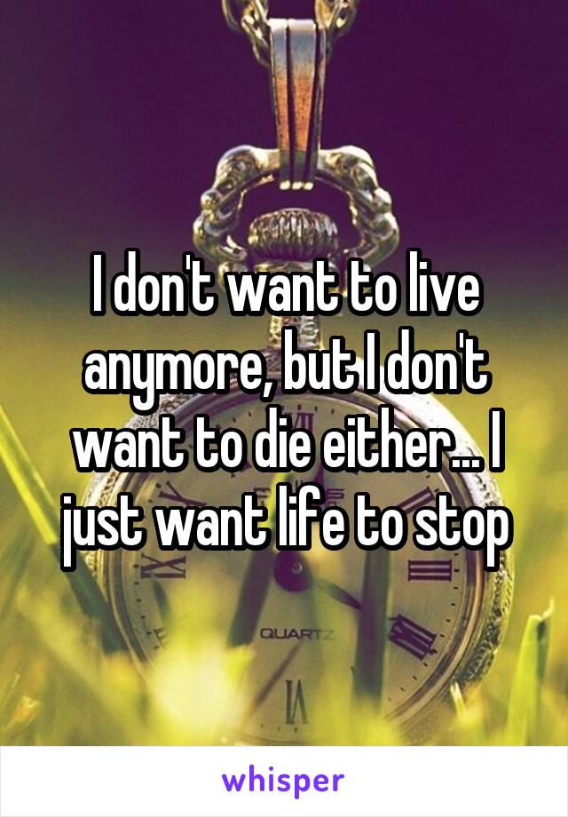 I don't want to live anymore, but I don't want to die either... I just want life to stop