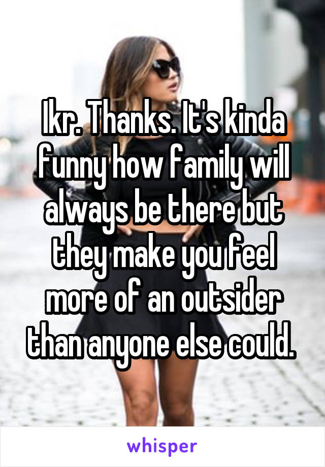 Ikr. Thanks. It's kinda funny how family will always be there but they make you feel more of an outsider than anyone else could. 