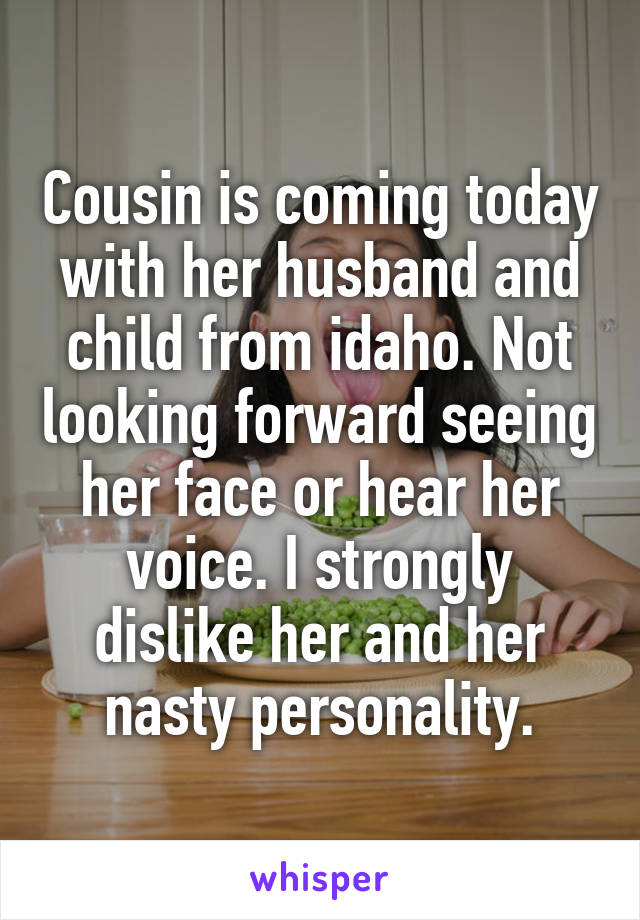Cousin is coming today with her husband and child from idaho. Not looking forward seeing her face or hear her voice. I strongly dislike her and her nasty personality.