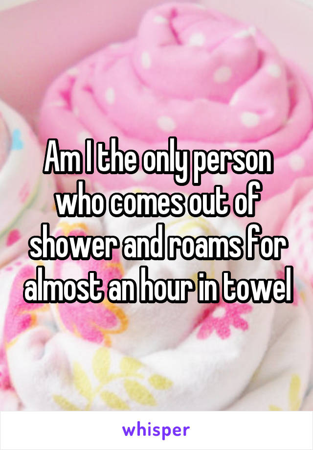 Am I the only person who comes out of shower and roams for almost an hour in towel