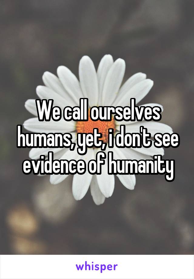 We call ourselves humans, yet, i don't see evidence of humanity