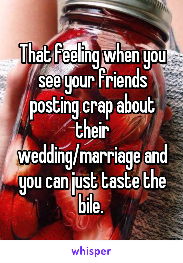 That feeling when you see your friends posting crap about their wedding/marriage and you can just taste the bile. 