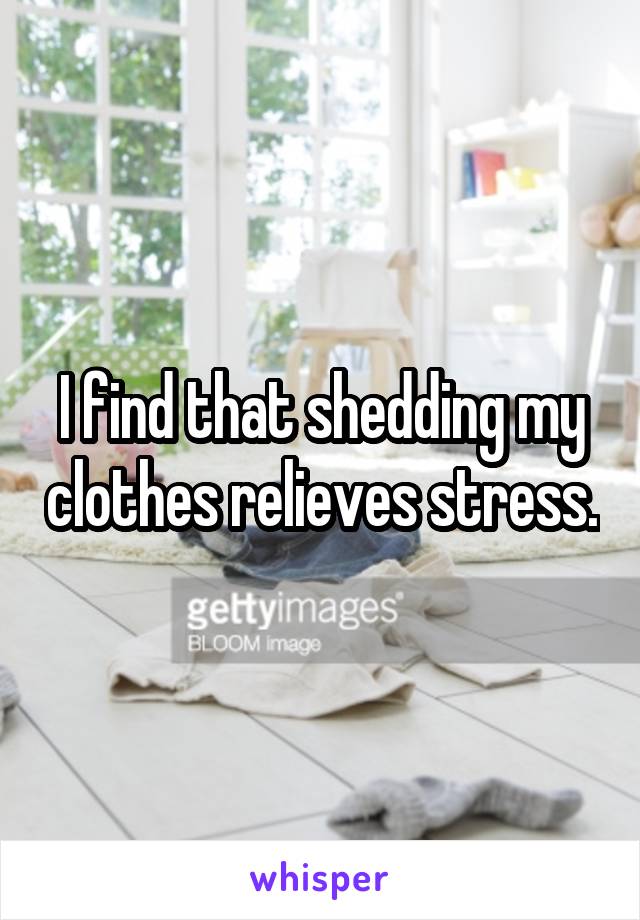 I find that shedding my clothes relieves stress.