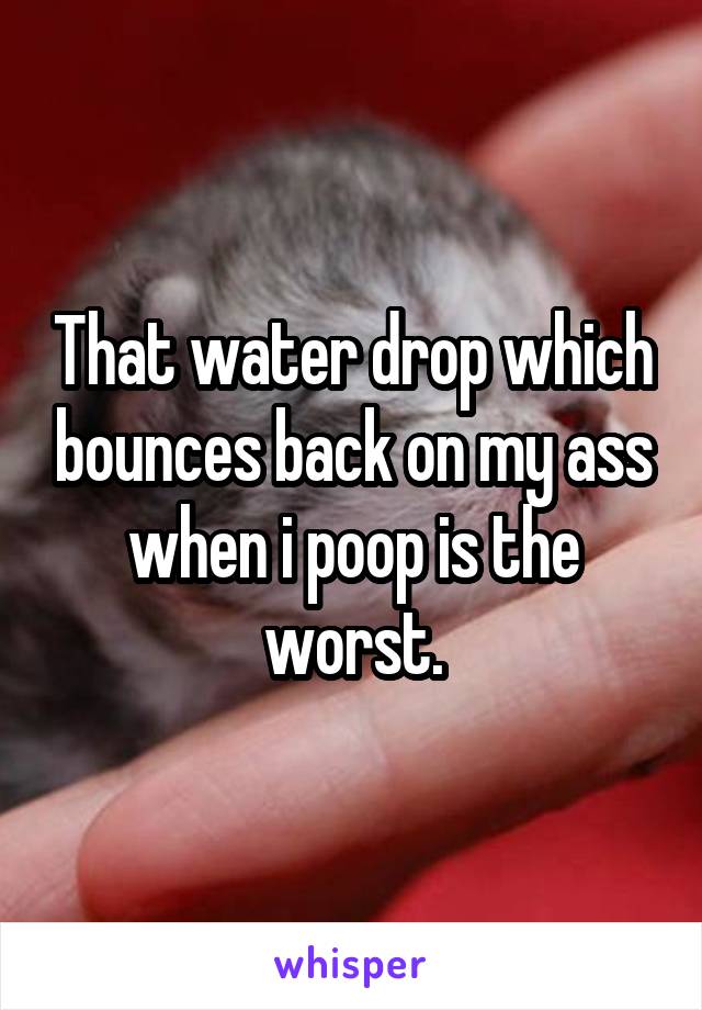 That water drop which bounces back on my ass when i poop is the worst.