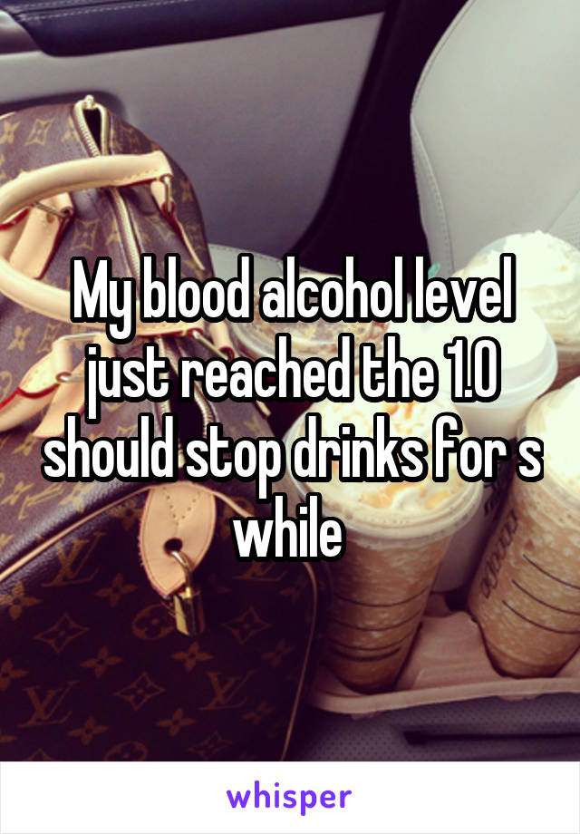 My blood alcohol level just reached the 1.0 should stop drinks for s while 