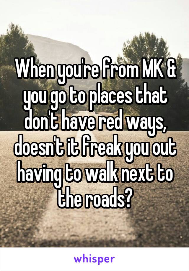 When you're from MK & you go to places that don't have red ways, doesn't it freak you out having to walk next to the roads?