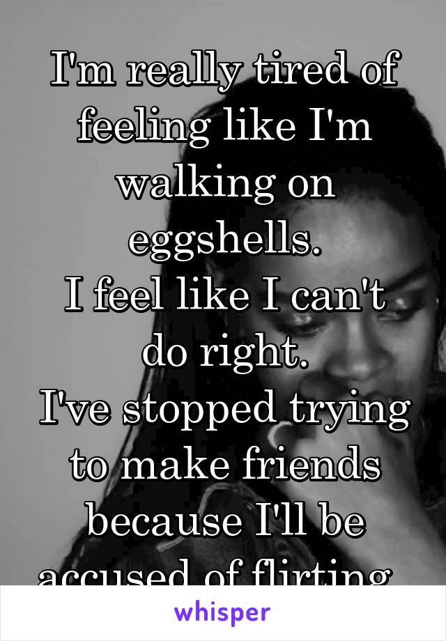 I'm really tired of feeling like I'm walking on eggshells.
I feel like I can't do right.
I've stopped trying to make friends because I'll be accused of flirting. 
