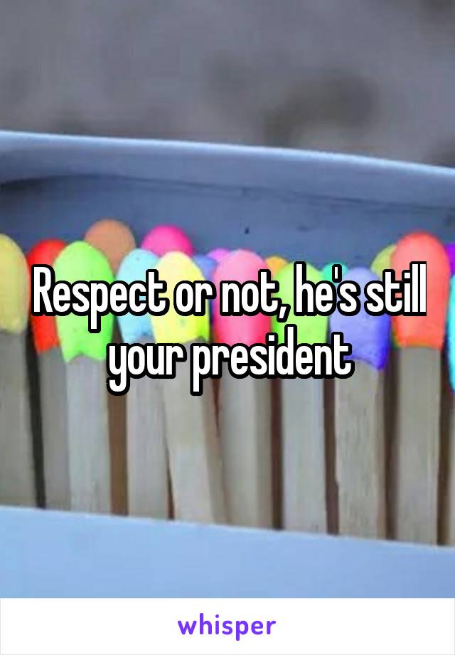Respect or not, he's still your president