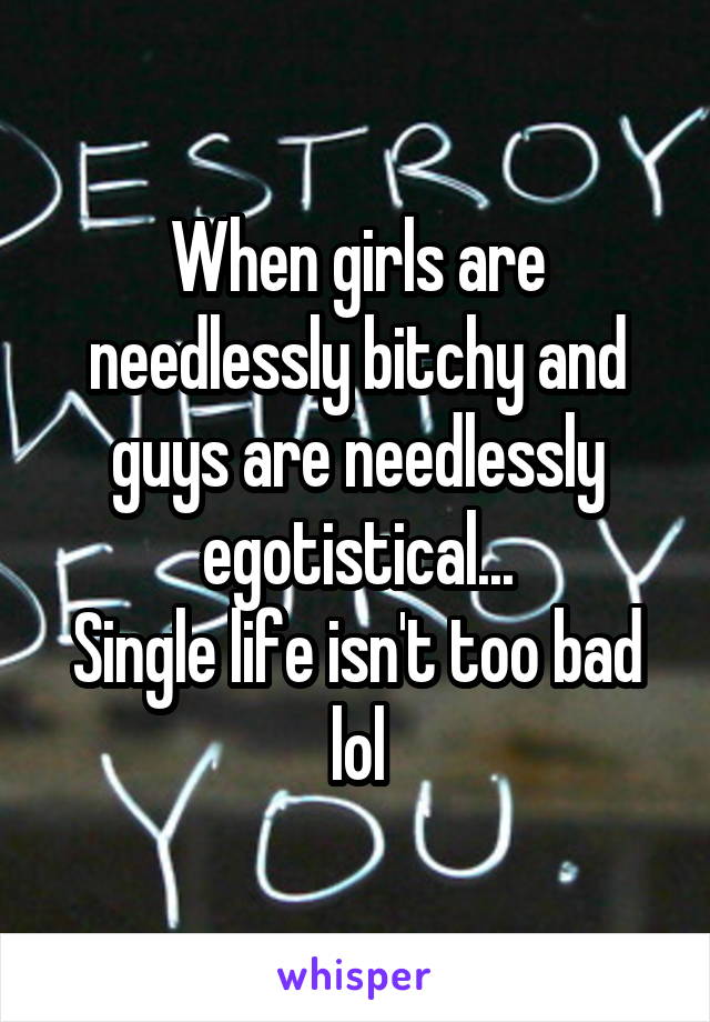 When girls are needlessly bitchy and guys are needlessly egotistical...
Single life isn't too bad lol